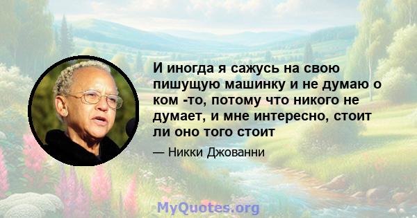 И иногда я сажусь на свою пишущую машинку и не думаю о ком -то, потому что никого не думает, и мне интересно, стоит ли оно того стоит