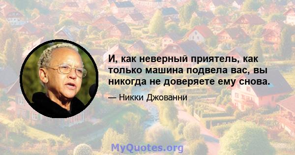 И, как неверный приятель, как только машина подвела вас, вы никогда не доверяете ему снова.