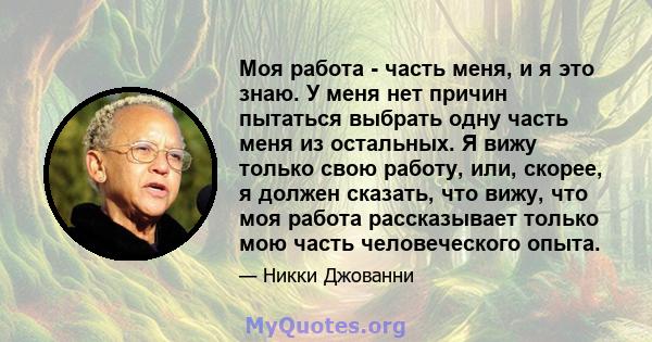 Моя работа - часть меня, и я это знаю. У меня нет причин пытаться выбрать одну часть меня из остальных. Я вижу только свою работу, или, скорее, я должен сказать, что вижу, что моя работа рассказывает только мою часть