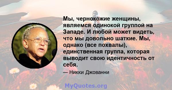 Мы, чернокожие женщины, являемся одинокой группой на Западе. И любой может видеть, что мы довольно шаткие. Мы, однако (все похвалы), единственная группа, которая выводит свою идентичность от себя.