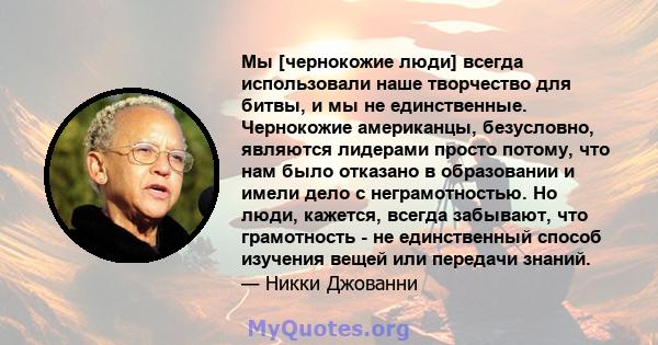 Мы [чернокожие люди] всегда использовали наше творчество для битвы, и мы не единственные. Чернокожие американцы, безусловно, являются лидерами просто потому, что нам было отказано в образовании и имели дело с