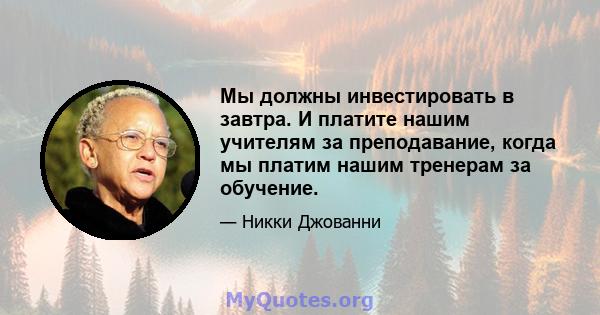 Мы должны инвестировать в завтра. И платите нашим учителям за преподавание, когда мы платим нашим тренерам за обучение.