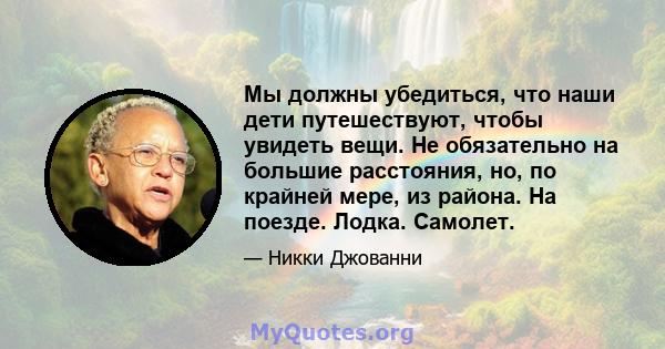 Мы должны убедиться, что наши дети путешествуют, чтобы увидеть вещи. Не обязательно на большие расстояния, но, по крайней мере, из района. На поезде. Лодка. Самолет.