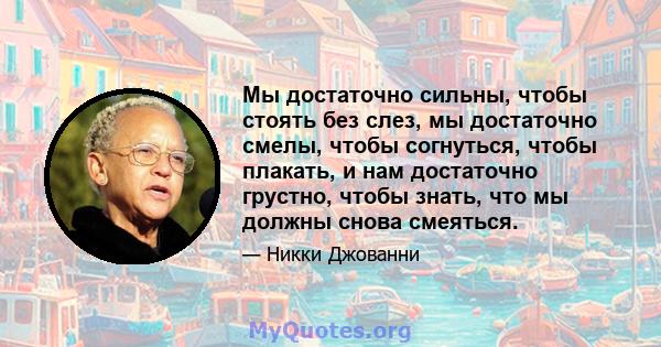 Мы достаточно сильны, чтобы стоять без слез, мы достаточно смелы, чтобы согнуться, чтобы плакать, и нам достаточно грустно, чтобы знать, что мы должны снова смеяться.