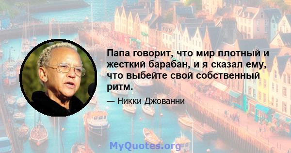 Папа говорит, что мир плотный и жесткий барабан, и я сказал ему, что выбейте свой собственный ритм.