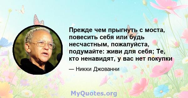 Прежде чем прыгнуть с моста, повесить себя или будь несчастным, пожалуйста, подумайте: живи для себя; Те, кто ненавидят, у вас нет покупки