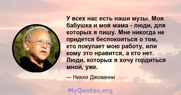 У всех нас есть наши музы. Моя бабушка и моя мама - люди, для которых я пишу. Мне никогда не придется беспокоиться о том, кто покупает мою работу, или кому это нравится, а кто нет. Люди, которых я хочу гордиться мной,