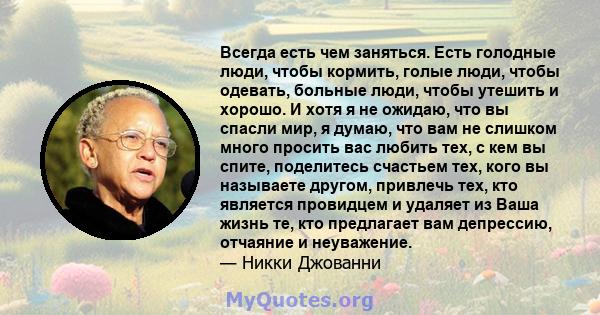 Всегда есть чем заняться. Есть голодные люди, чтобы кормить, голые люди, чтобы одевать, больные люди, чтобы утешить и хорошо. И хотя я не ожидаю, что вы спасли мир, я думаю, что вам не слишком много просить вас любить