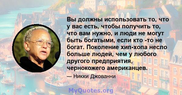 Вы должны использовать то, что у вас есть, чтобы получить то, что вам нужно, и люди не могут быть богатыми, если кто -то не богат. Поколение хип-хопа несло больше людей, чем у любого другого предприятия, чернокожего