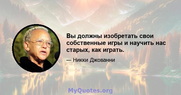 Вы должны изобретать свои собственные игры и научить нас старых, как играть.