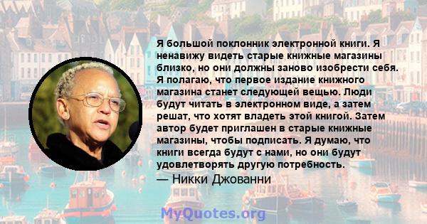 Я большой поклонник электронной книги. Я ненавижу видеть старые книжные магазины близко, но они должны заново изобрести себя. Я полагаю, что первое издание книжного магазина станет следующей вещью. Люди будут читать в