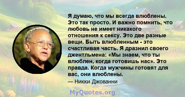 Я думаю, что мы всегда влюблены. Это так просто. И важно помнить, что любовь не имеет никакого отношения к сексу. Это две разные вещи. Быть влюбленным - это счастливая часть. Я дразнил своего джентльмена: «Мы знаем, что 