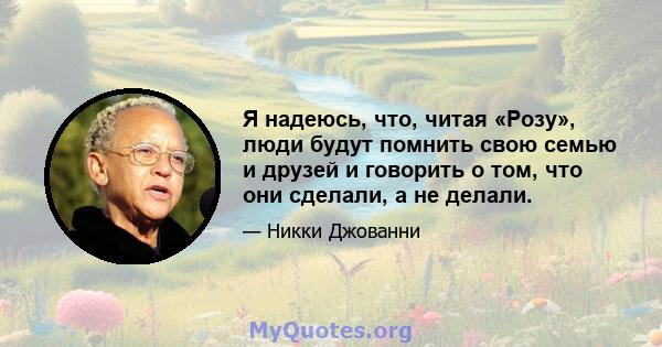 Я надеюсь, что, читая «Розу», люди будут помнить свою семью и друзей и говорить о том, что они сделали, а не делали.