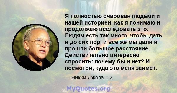 Я полностью очарован людьми и нашей историей, как я понимаю и продолжаю исследовать это. Людям есть так много, чтобы дать и до сих пор, и все же мы дали и прошли большое расстояние. Действительно интересно спросить: