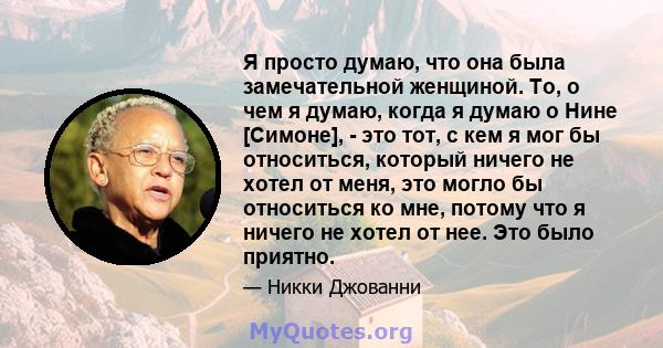 Я просто думаю, что она была замечательной женщиной. То, о чем я думаю, когда я думаю о Нине [Симоне], - это тот, с кем я мог бы относиться, который ничего не хотел от меня, это могло бы относиться ко мне, потому что я