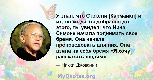 Я знал, что Стокели [Кармайкл] и их, но когда ты добрался до этого, ты увидел, что Нина Симоне начала поднимать свое бремя. Она начала проповедовать для них. Она взяла на себя бремя «Я хочу рассказать людям».