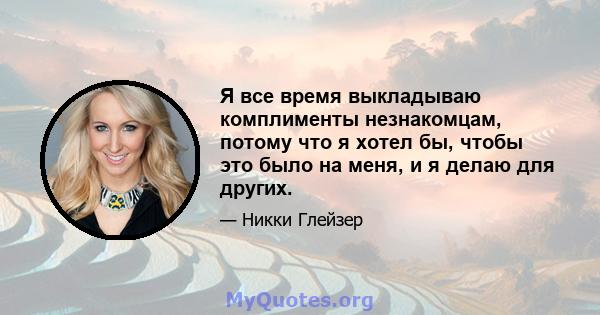 Я все время выкладываю комплименты незнакомцам, потому что я хотел бы, чтобы это было на меня, и я делаю для других.