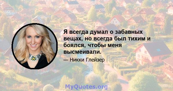 Я всегда думал о забавных вещах, но всегда был тихим и боялся, чтобы меня высмеивали.