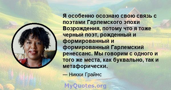 Я особенно осознаю свою связь с поэтами Гарлемского эпохи Возрождения, потому что я тоже черный поэт, рожденный и формированный и формированный Гарлемский ренессанс. Мы говорим с одного и того же места, как буквально,