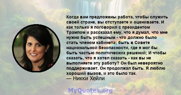 Когда вам предложены работа, чтобы служить своей стране, вы отступаете и оцениваете. И как только я поговорил с президентом Трампом и рассказал ему, что я думал, что мне нужно быть успешным - что должно было стать