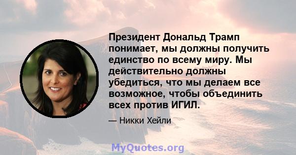 Президент Дональд Трамп понимает, мы должны получить единство по всему миру. Мы действительно должны убедиться, что мы делаем все возможное, чтобы объединить всех против ИГИЛ.