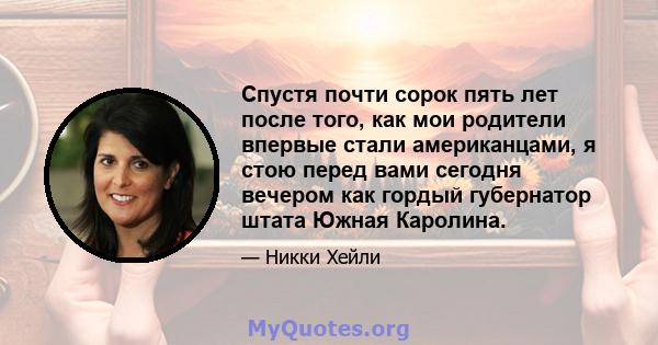 Спустя почти сорок пять лет после того, как мои родители впервые стали американцами, я стою перед вами сегодня вечером как гордый губернатор штата Южная Каролина.