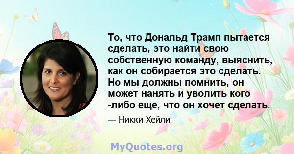 То, что Дональд Трамп пытается сделать, это найти свою собственную команду, выяснить, как он собирается это сделать. Но мы должны помнить, он может нанять и уволить кого -либо еще, что он хочет сделать.