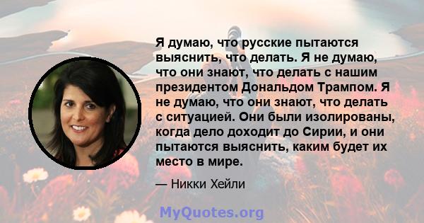 Я думаю, что русские пытаются выяснить, что делать. Я не думаю, что они знают, что делать с нашим президентом Дональдом Трампом. Я не думаю, что они знают, что делать с ситуацией. Они были изолированы, когда дело