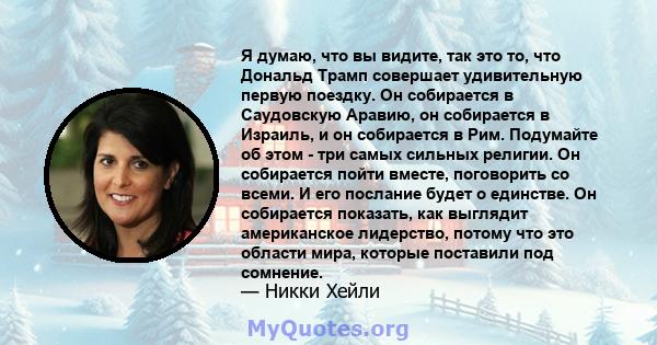 Я думаю, что вы видите, так это то, что Дональд Трамп совершает удивительную первую поездку. Он собирается в Саудовскую Аравию, он собирается в Израиль, и он собирается в Рим. Подумайте об этом - три самых сильных