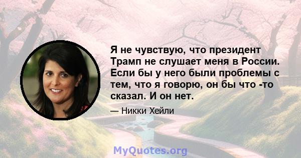 Я не чувствую, что президент Трамп не слушает меня в России. Если бы у него были проблемы с тем, что я говорю, он бы что -то сказал. И он нет.