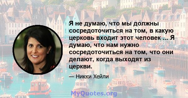 Я не думаю, что мы должны сосредоточиться на том, в какую церковь входит этот человек ... Я думаю, что нам нужно сосредоточиться на том, что они делают, когда выходят из церкви.