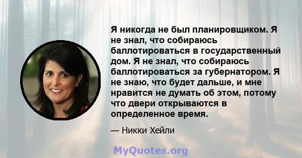 Я никогда не был планировщиком. Я не знал, что собираюсь баллотироваться в государственный дом. Я не знал, что собираюсь баллотироваться за губернатором. Я не знаю, что будет дальше, и мне нравится не думать об этом,