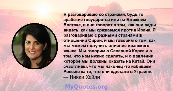 Я разговариваю со странами, будь то арабские государства или на Ближнем Востоке, и они говорят о том, как они рады видеть, как мы сражаемся против Ирана. Я разговариваю с разными странами в отношении Сирии, и мы говорим 