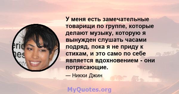 У меня есть замечательные товарищи по группе, которые делают музыку, которую я вынужден слушать часами подряд, пока я не приду к стихам, и это само по себе является вдохновением - они потрясающие.