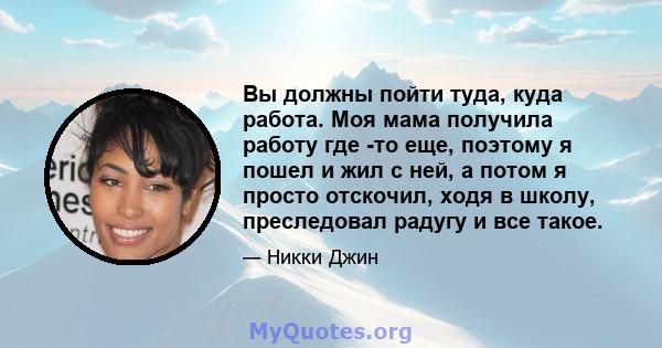 Вы должны пойти туда, куда работа. Моя мама получила работу где -то еще, поэтому я пошел и жил с ней, а потом я просто отскочил, ходя в школу, преследовал радугу и все такое.