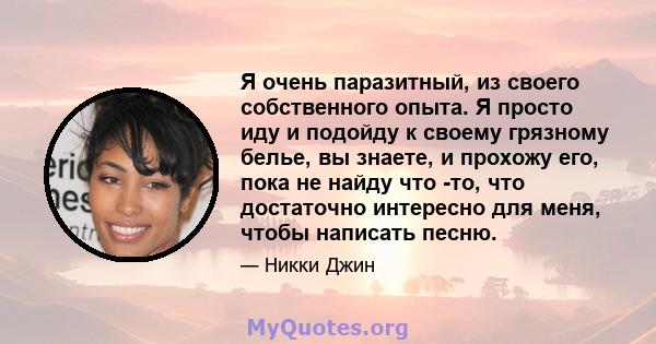 Я очень паразитный, из своего собственного опыта. Я просто иду и подойду к своему грязному белье, вы знаете, и прохожу его, пока не найду что -то, что достаточно интересно для меня, чтобы написать песню.