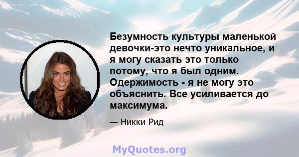 Безумность культуры маленькой девочки-это нечто уникальное, и я могу сказать это только потому, что я был одним. Одержимость - я не могу это объяснить. Все усиливается до максимума.