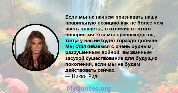 Если мы не начнем признавать нашу правильную позицию как не более чем часть планеты, в отличие от этого восприятия, что мы превосходятся, тогда у нас не будет гораздо дольше. Мы сталкиваемся с очень бурным, разрушенным