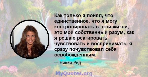 Как только я понял, что единственное, что я могу контролировать в этой жизни, - это мой собственный разум, как я решаю реагировать, чувствовать и воспринимать, я сразу почувствовал себя освобожденным.