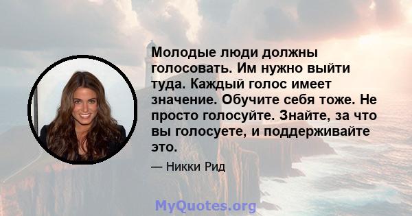 Молодые люди должны голосовать. Им нужно выйти туда. Каждый голос имеет значение. Обучите себя тоже. Не просто голосуйте. Знайте, за что вы голосуете, и поддерживайте это.