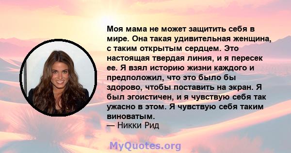 Моя мама не может защитить себя в мире. Она такая удивительная женщина, с таким открытым сердцем. Это настоящая твердая линия, и я пересек ее. Я взял историю жизни каждого и предположил, что это было бы здорово, чтобы