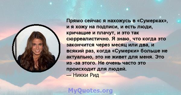 Прямо сейчас я нахожусь в «Сумерках», и я хожу на подписи, и есть люди, кричащие и плачут, и это так сюрреалистично. Я знаю, что когда это закончится через месяц или два, и всякий раз, когда «Сумерки» больше не