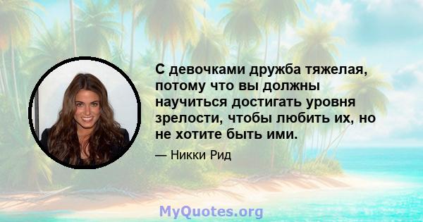 С девочками дружба тяжелая, потому что вы должны научиться достигать уровня зрелости, чтобы любить их, но не хотите быть ими.