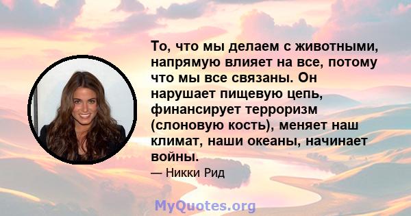 То, что мы делаем с животными, напрямую влияет на все, потому что мы все связаны. Он нарушает пищевую цепь, финансирует терроризм (слоновую кость), меняет наш климат, наши океаны, начинает войны.