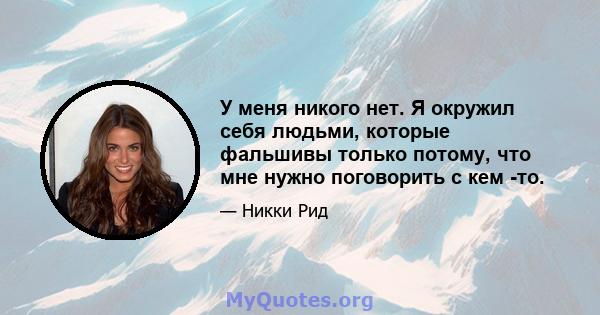 У меня никого нет. Я окружил себя людьми, которые фальшивы только потому, что мне нужно поговорить с кем -то.