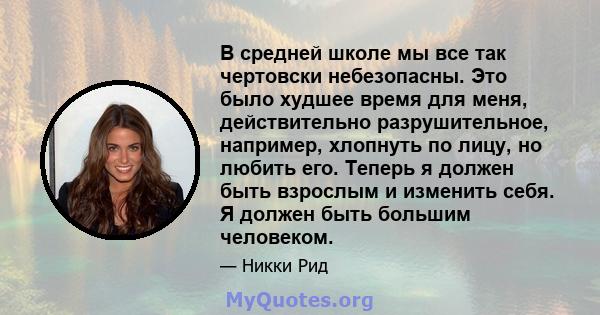 В средней школе мы все так чертовски небезопасны. Это было худшее время для меня, действительно разрушительное, например, хлопнуть по лицу, но любить его. Теперь я должен быть взрослым и изменить себя. Я должен быть