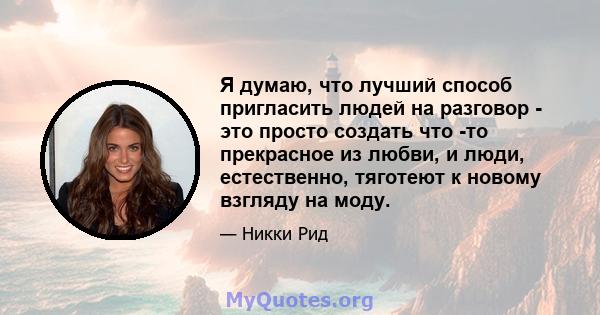 Я думаю, что лучший способ пригласить людей на разговор - это просто создать что -то прекрасное из любви, и люди, естественно, тяготеют к новому взгляду на моду.