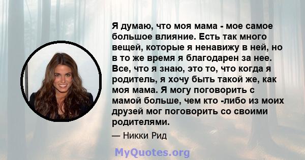 Я думаю, что моя мама - мое самое большое влияние. Есть так много вещей, которые я ненавижу в ней, но в то же время я благодарен за нее. Все, что я знаю, это то, что когда я родитель, я хочу быть такой же, как моя мама. 