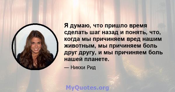 Я думаю, что пришло время сделать шаг назад и понять, что, когда мы причиняем вред нашим животным, мы причиняем боль друг другу, и мы причиняем боль нашей планете.