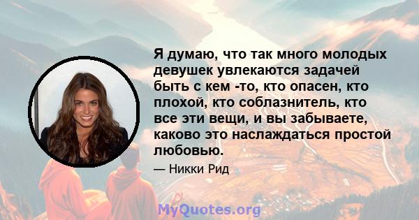 Я думаю, что так много молодых девушек увлекаются задачей быть с кем -то, кто опасен, кто плохой, кто соблазнитель, кто все эти вещи, и вы забываете, каково это наслаждаться простой любовью.